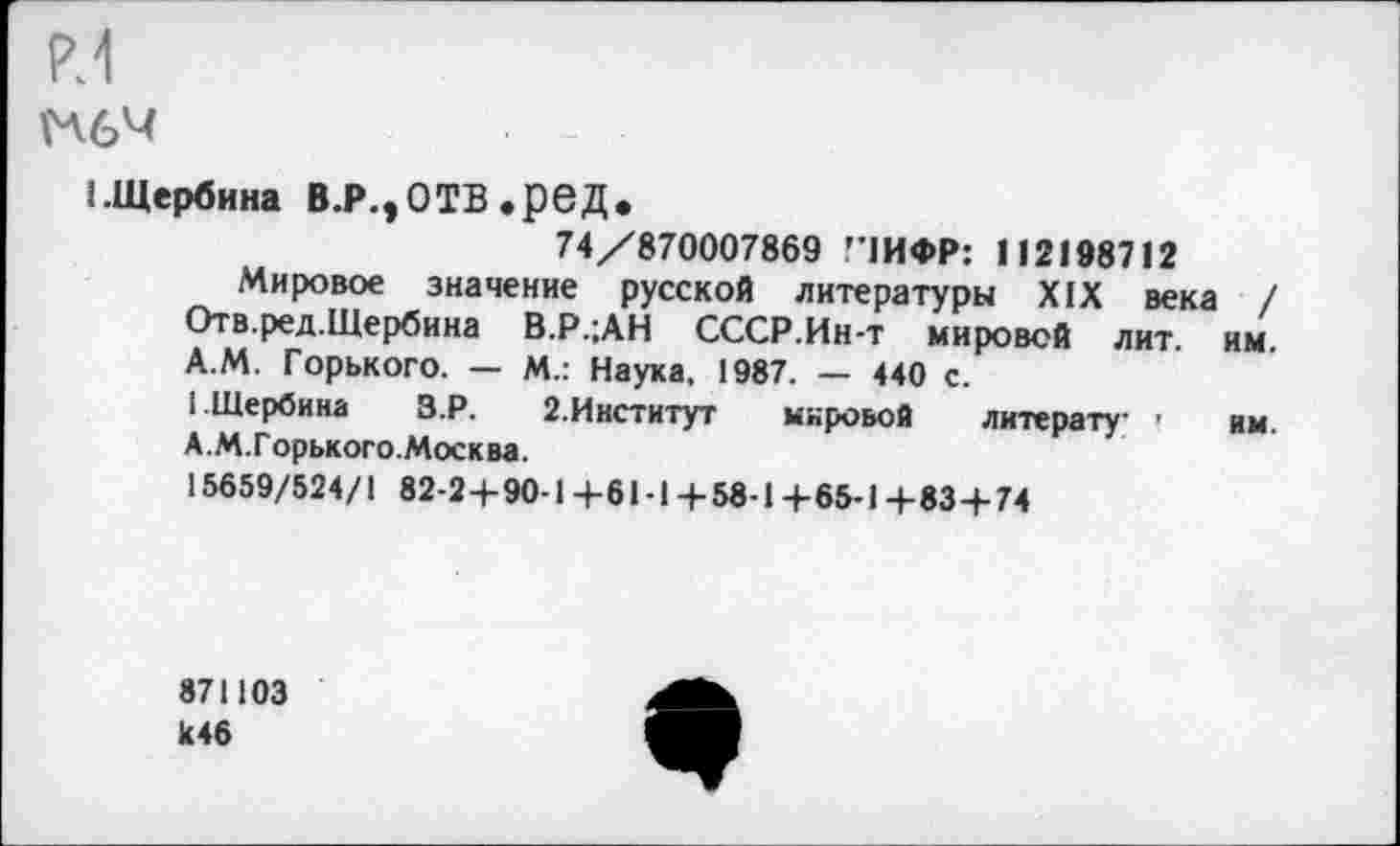 ﻿м
1.Щербина В.Р.,ОТВ.реД,
74/870007869 Г1ИФР: 112198712
Мировое значение русской литературы XIX века / Отв.ред.Щербина В.Р.;АН СССР.Ин-т мировой лит. им. А.М. Горького. — М.: Наука. 1987. — 440 с.
1 Щербина З.Р. 2.Институт мировой литерату- ' им. А.М.Горького.Москва.
15659/524/1 82-24-90-1+61-14-58-14-65-1 +83 + 74
871103 к46
